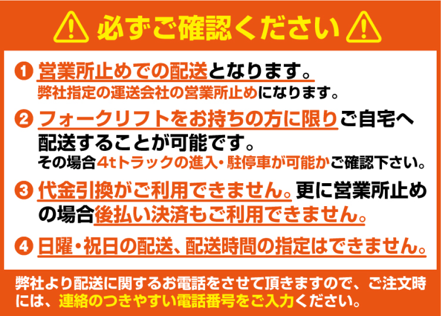 必ずご確認ください。1. 営業所止めでの配送となります。 2. フォークリフトをお持ちの方に限りご自宅へ配送することが可能です。 3. 代金引換がご利用できません。更に営業所止めの場合後払い決済もご利用できません。 4. 日曜・祝日の配送、配送時間の指定はできません。